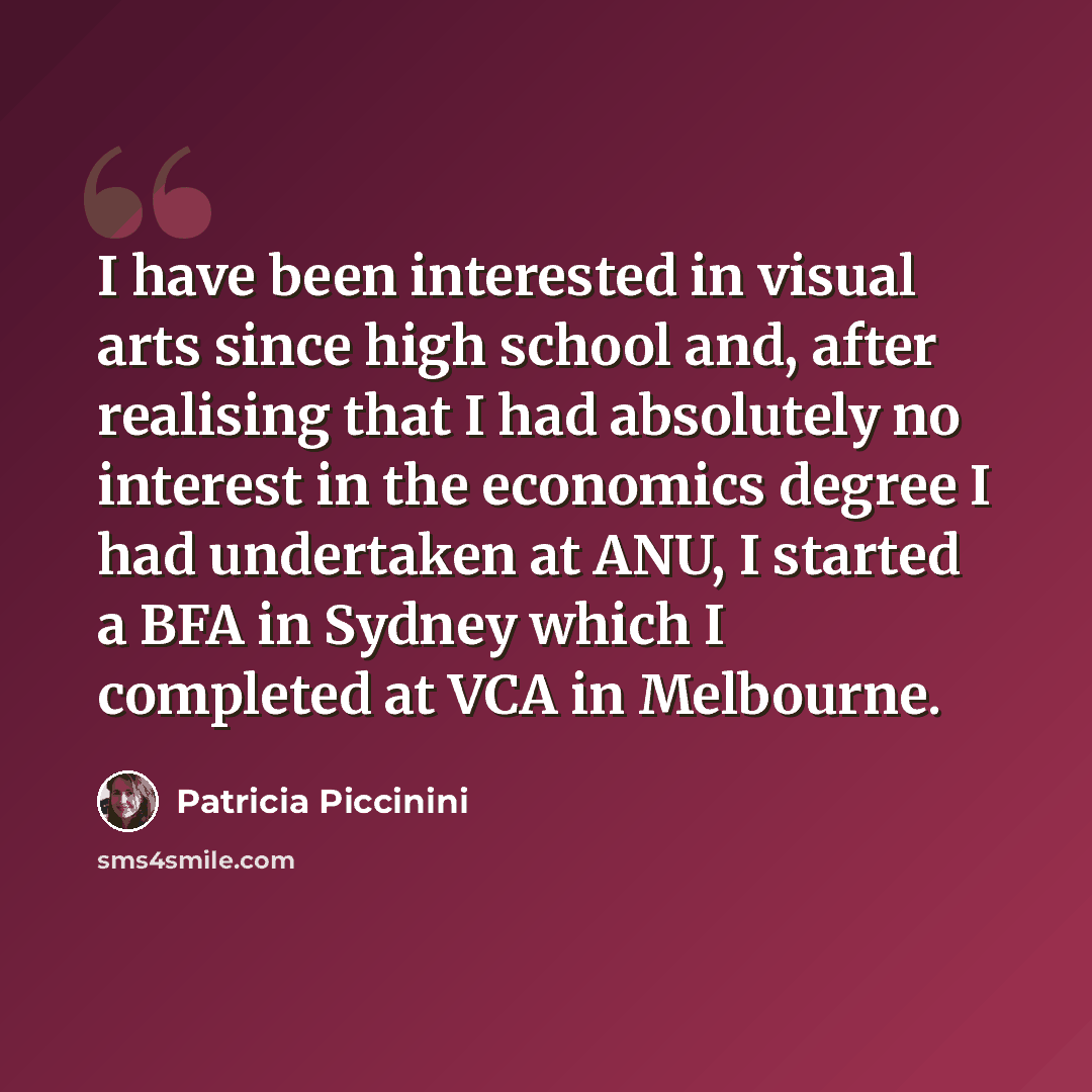 “I have been interested in visual arts since high school and, after realising that I had absolutely no interest in the economics degree I had undertaken at ANU, I started a BFA in Sydney which I completed at VCA in Melbourne.” quote by Patricia Piccinini