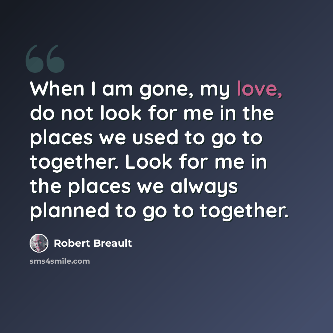 “When I am gone, my love, do not look for me in the places we used to go to together. Look for me in the places we always planned to go to together.” quote by Robert Breault