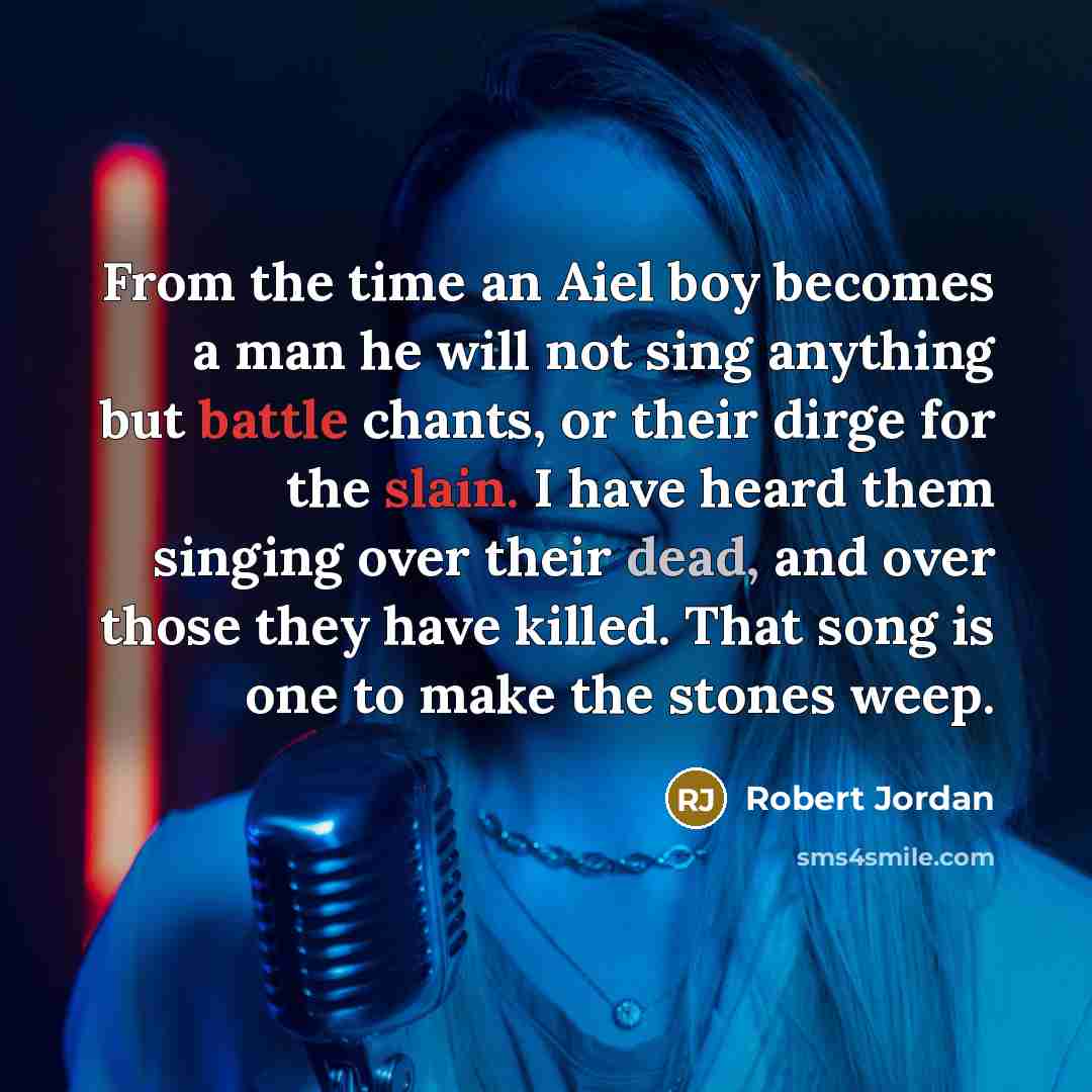 “From the time an Aiel boy becomes a man he will not sing anything but battle chants, or their dirge for the slain. I have heard them singing over their dead, and over those they have killed. That song is one to make the stones weep.” quote by Robert Jordan