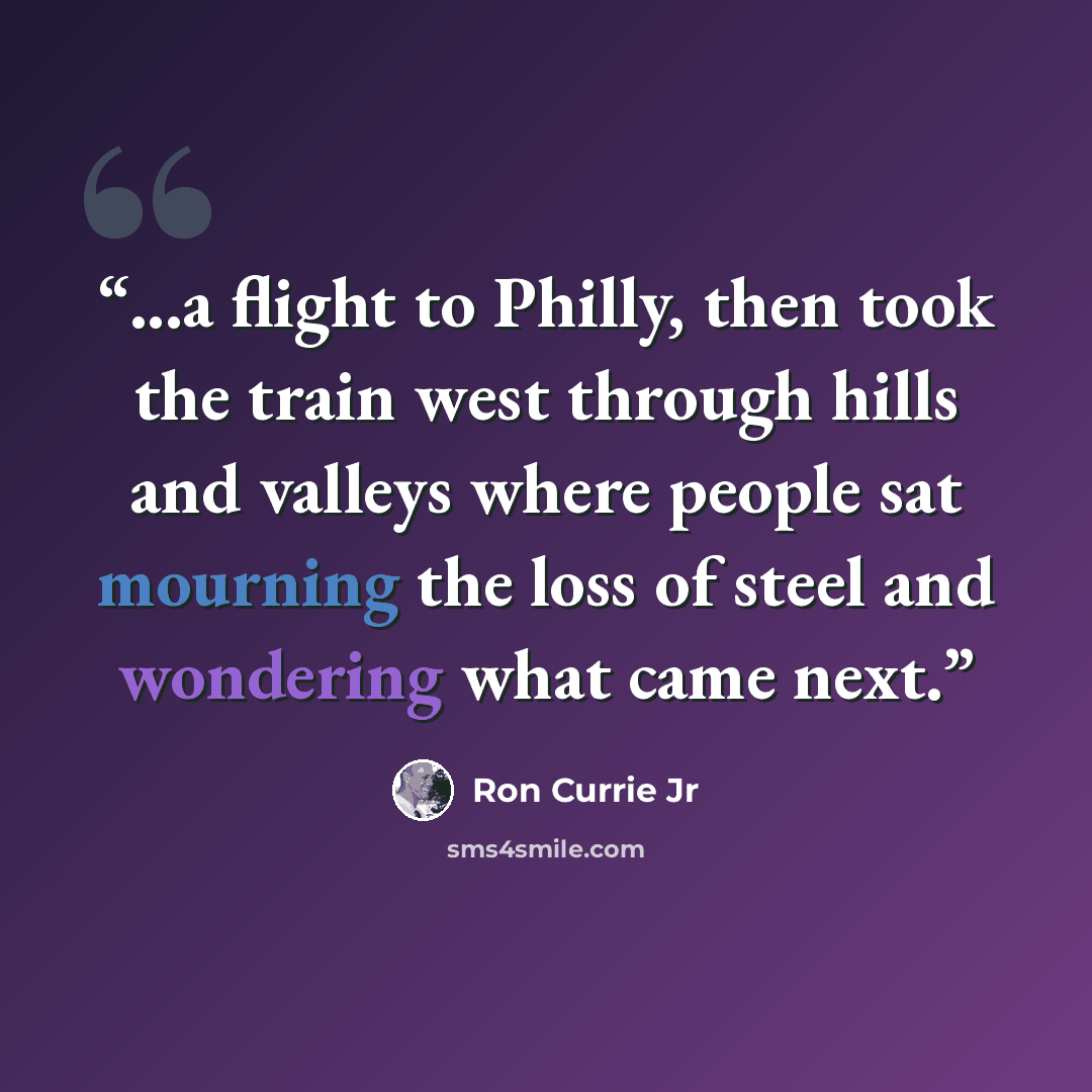 “...a flight to Philly, then took the train west through hills and valleys where people sat mourning the loss of steel and wondering what came next.” quote by Ron Currie Jr