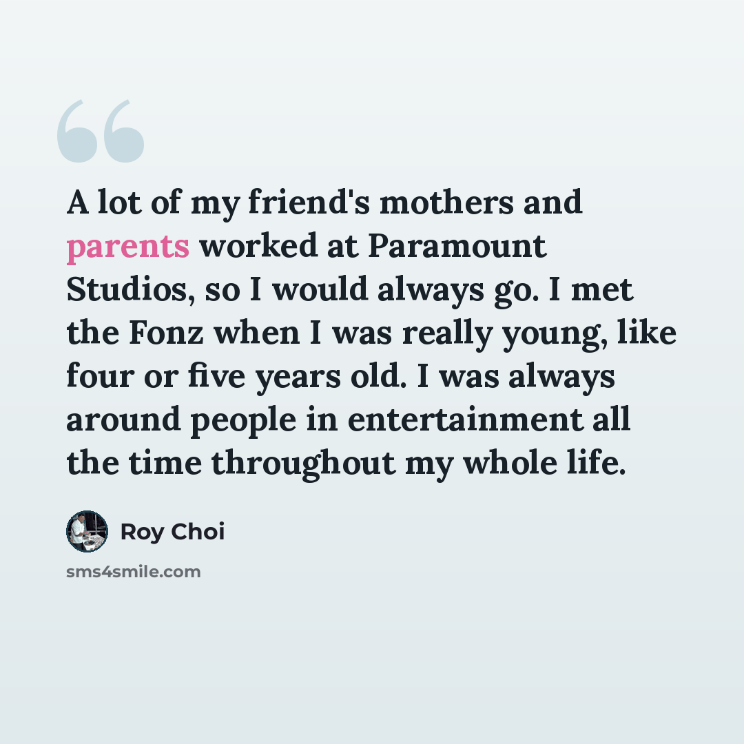 “A lot of my friend's mothers and parents worked at Paramount Studios, so I would always go. I met the Fonz when I was really young, like four or five years old. I was always around people in entertainment all the time throughout my whole life.” quote by Roy Choi