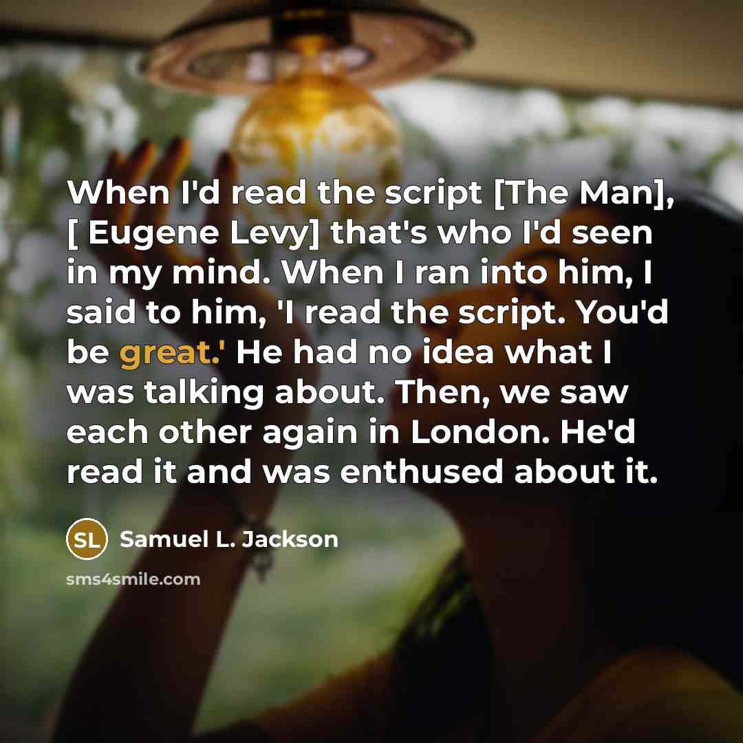 “When I'd read the script [The Man], [ Eugene Levy] that's who I'd seen in my mind. When I ran into him, I said to him, 'I read the script. You'd be great.' He had no idea what I was talking about. Then, we saw each other again in London. He'd read it and was enthused about it.” quote by Samuel L. Jackson