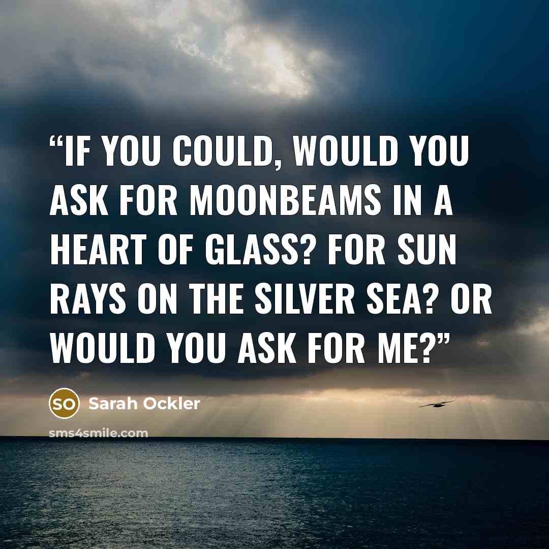 “If you could, would you ask For moonbeams in a heart of glass? For sun rays on the silver sea? Or would you ask for me?” quote by sarah ockler