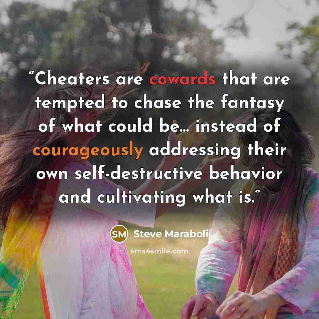 “Cheaters are cowards that are tempted to chase the fantasy of what could be… instead of courageously addressing their own self-destructive behavior and cultivating what is.” quote by Steve Maraboli