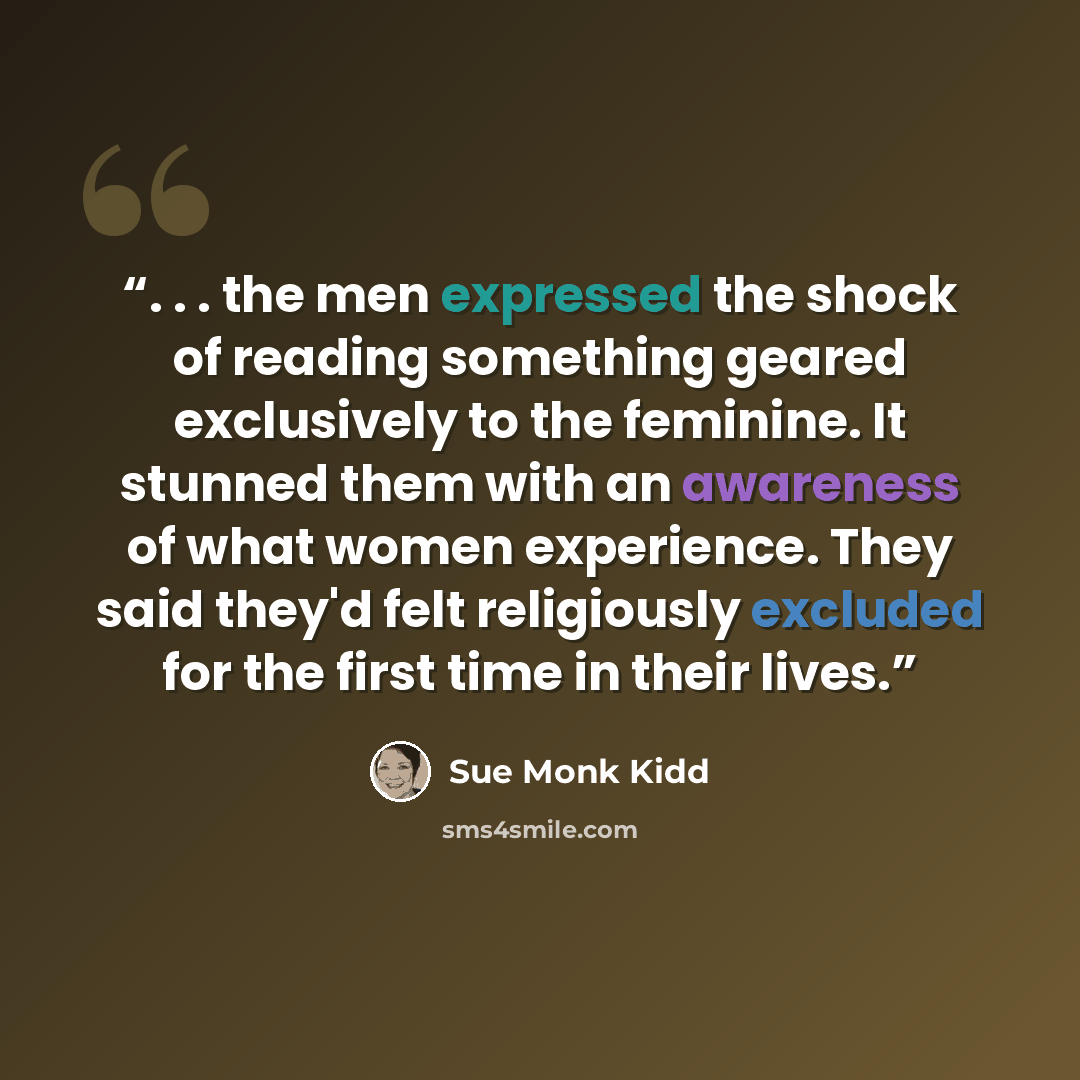 “. . . the men expressed the shock of reading something geared exclusively to the feminine. It stunned them with an awareness of what women experience. They said they'd felt religiously excluded for the first time in their lives.” quote by Sue Monk Kidd