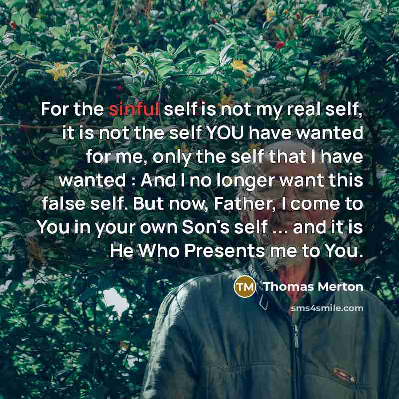 “For the sinful self is not my real self, it is not the self YOU have wanted for me, only the self that I have wanted : And I no longer want this false self. But now, Father, I come to You in your own Son's self ... and it is He Who Presents me to You.” quote by Thomas Merton