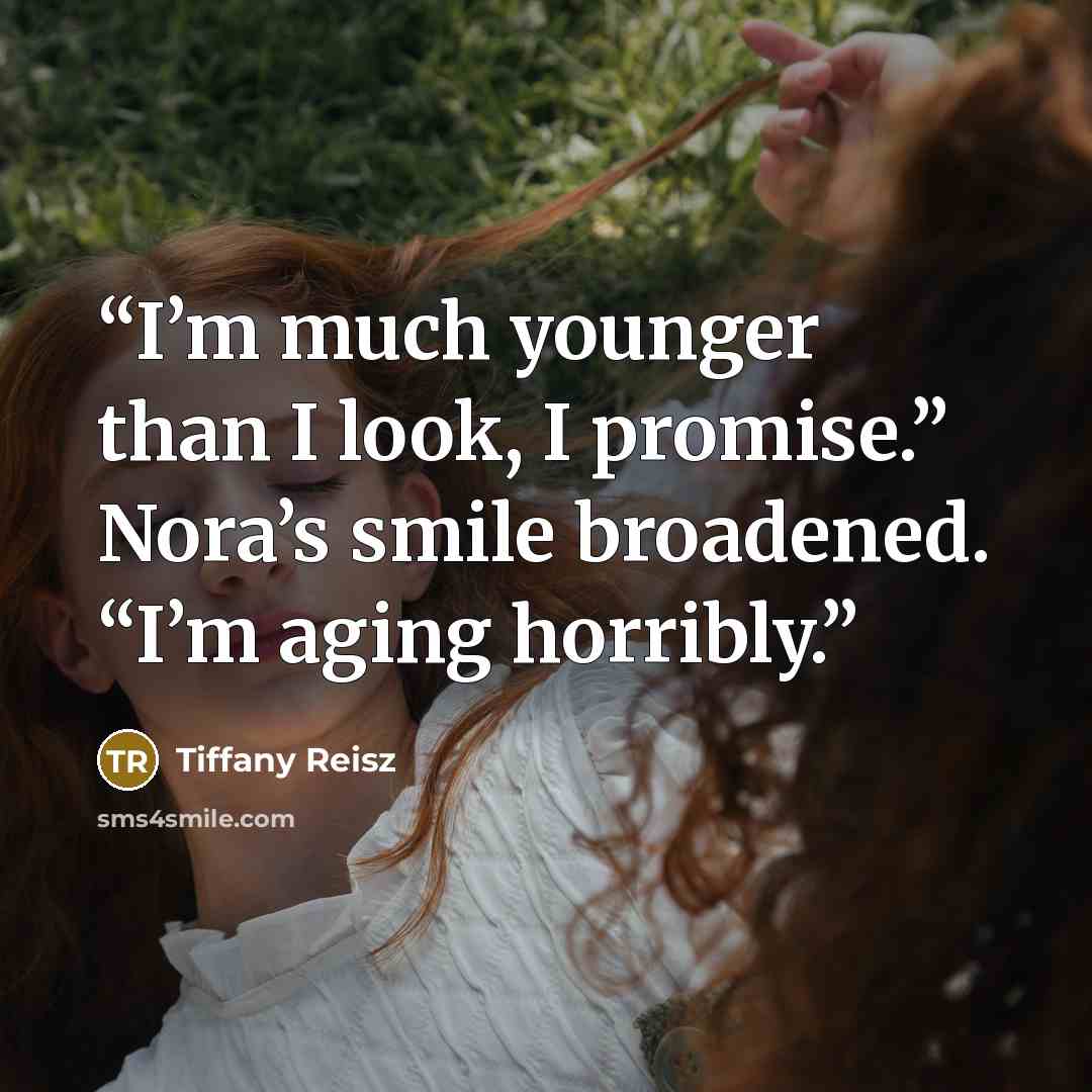 “I’m much younger than I look, I promise.” Nora’s smile broadened. “I’m aging horribly.” quote by Tiffany Reisz