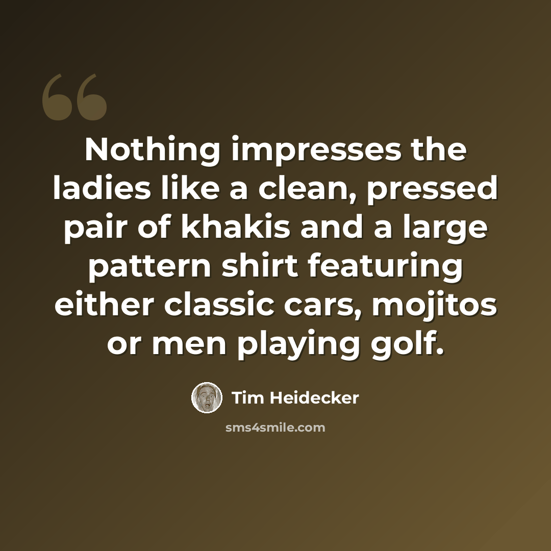 “Nothing impresses the ladies like a clean, pressed pair of khakis and a large pattern shirt featuring either classic cars, mojitos or men playing golf.” quote by Tim Heidecker