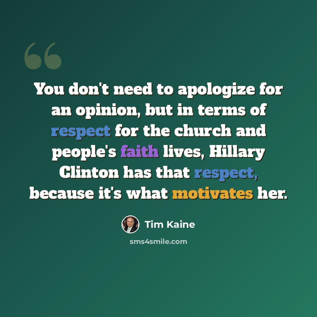 “You don't need to apologize for an opinion, but in terms of respect for the church and people's faith lives, Hillary Clinton has that respect, because it's what motivates her.” quote by Tim Kaine