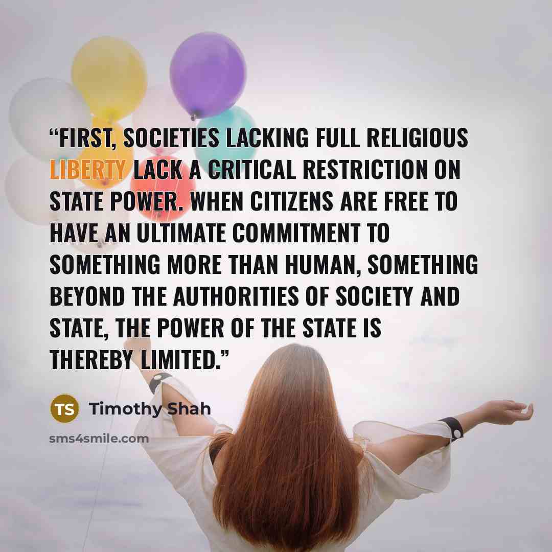“First, societies lacking full religious liberty lack a critical restriction on state power. When citizens are free to have an ultimate commitment to something more than human, something beyond the authorities of society and state, the power of the state is thereby limited.” quote by Timothy Shah
