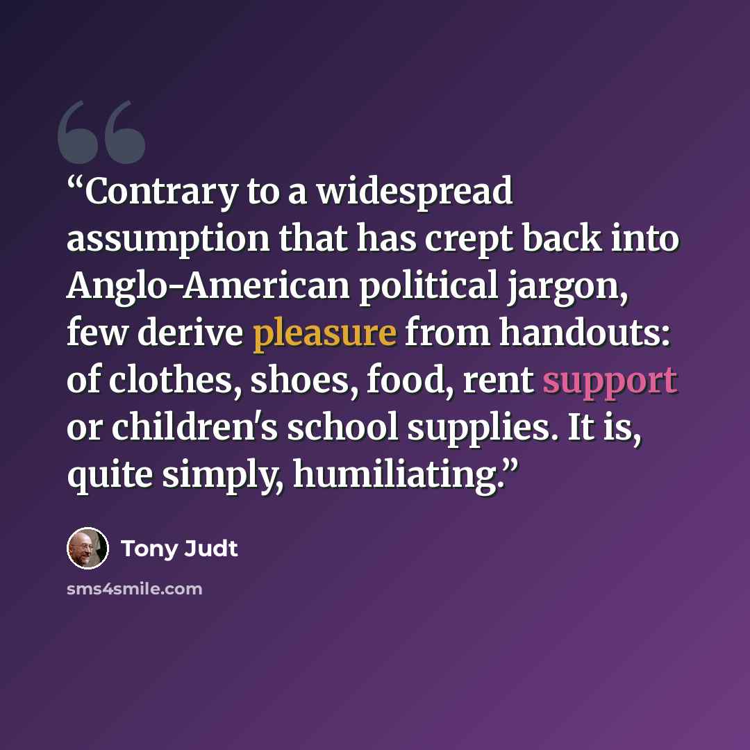 “Contrary to a widespread assumption that has crept back into Anglo-American political jargon, few derive pleasure from handouts: of clothes, shoes, food, rent support or children's school supplies. It is, quite simply, humiliating.” quote by Tony Judt