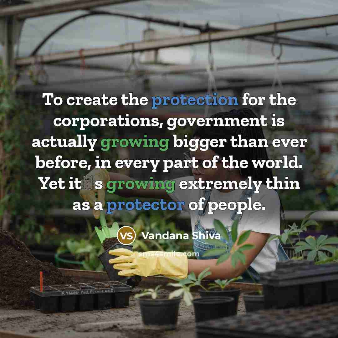 “To create the protection for the corporations, government is actually growing bigger than ever before, in every part of the world. Yet its growing extremely thin as a protector of people.” quote by Vandana Shiva