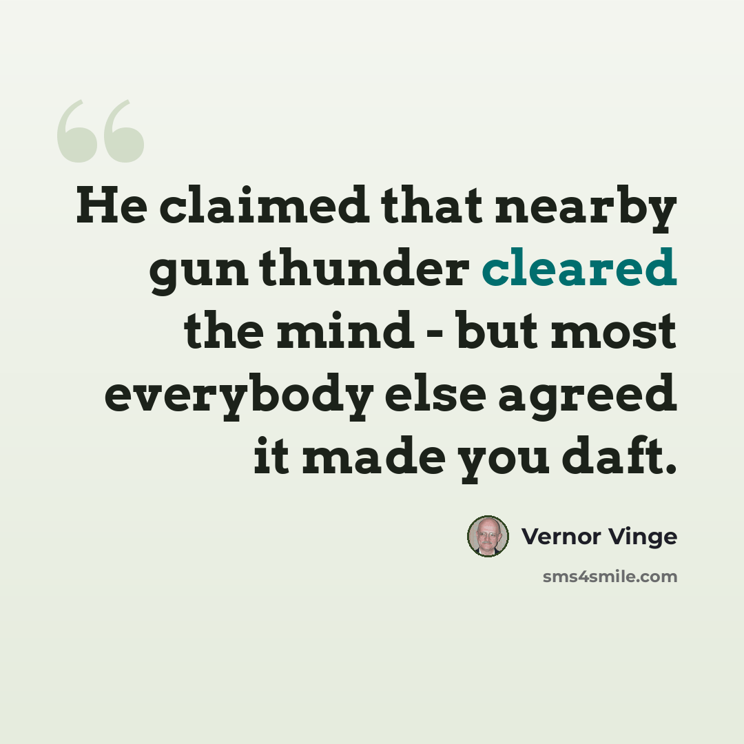 “He claimed that nearby gun thunder cleared the mind - but most everybody else agreed it made you daft.” quote by Vernor Vinge