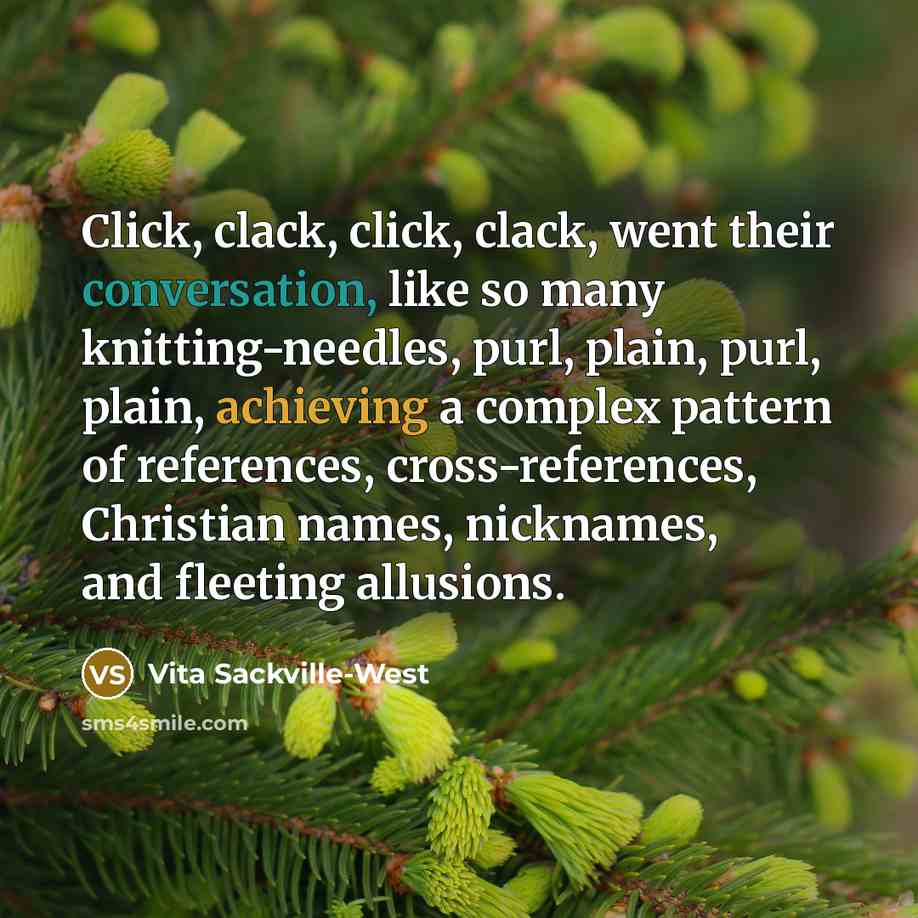 “Click, clack, click, clack, went their conversation, like so many knitting-needles, purl, plain, purl, plain, achieving a complex pattern of references, cross-references, Christian names, nicknames, and fleeting allusions.” quote by Vita Sackville-West