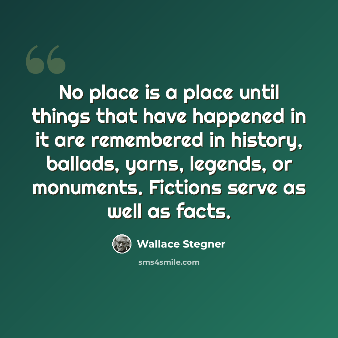 “No place is a place until things that have happened in it are remembered in history, ballads, yarns, legends, or monuments. Fictions serve as well as facts.” quote by Wallace Stegner