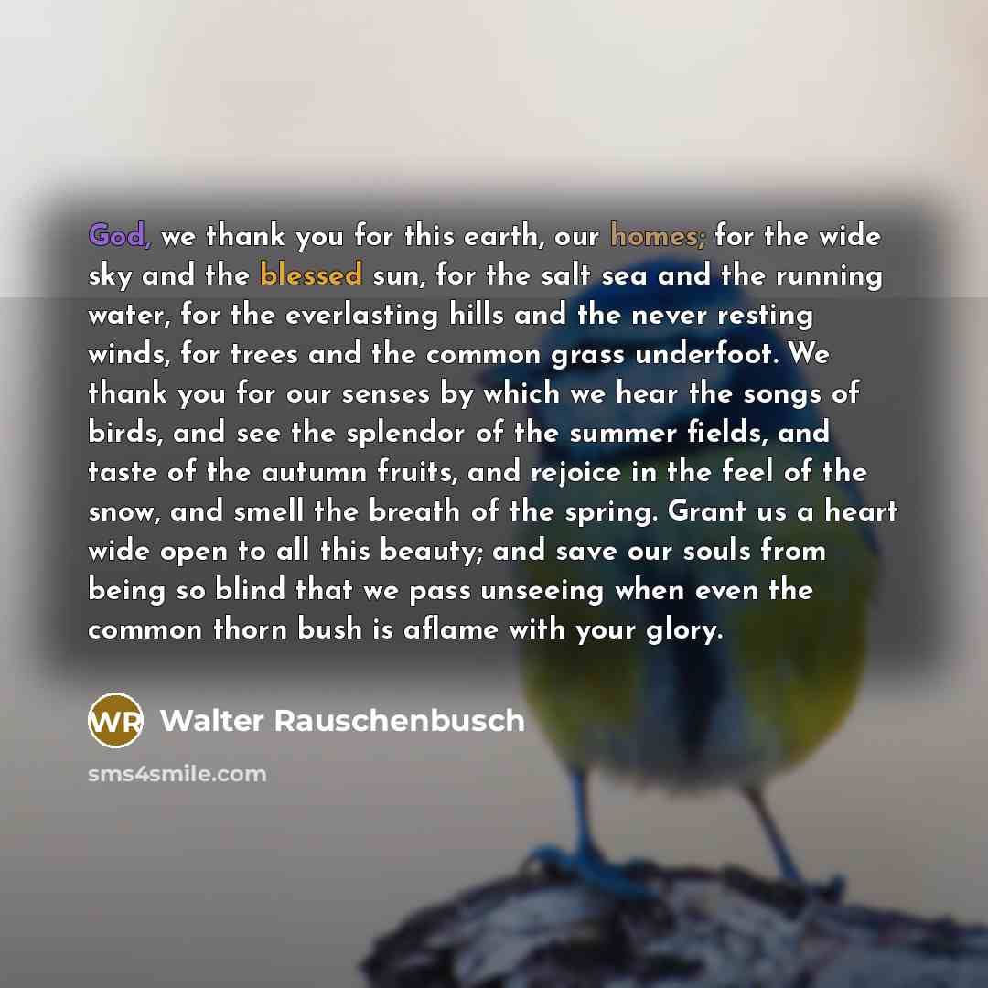 “God, we thank you for this earth, our homes; for the wide sky and the blessed sun, for the salt sea and the running water, for the everlasting hills and the never resting winds, for trees and the common grass underfoot. We thank you for our senses by which we hear the songs of birds, and see the…” quote by Walter Rauschenbusch