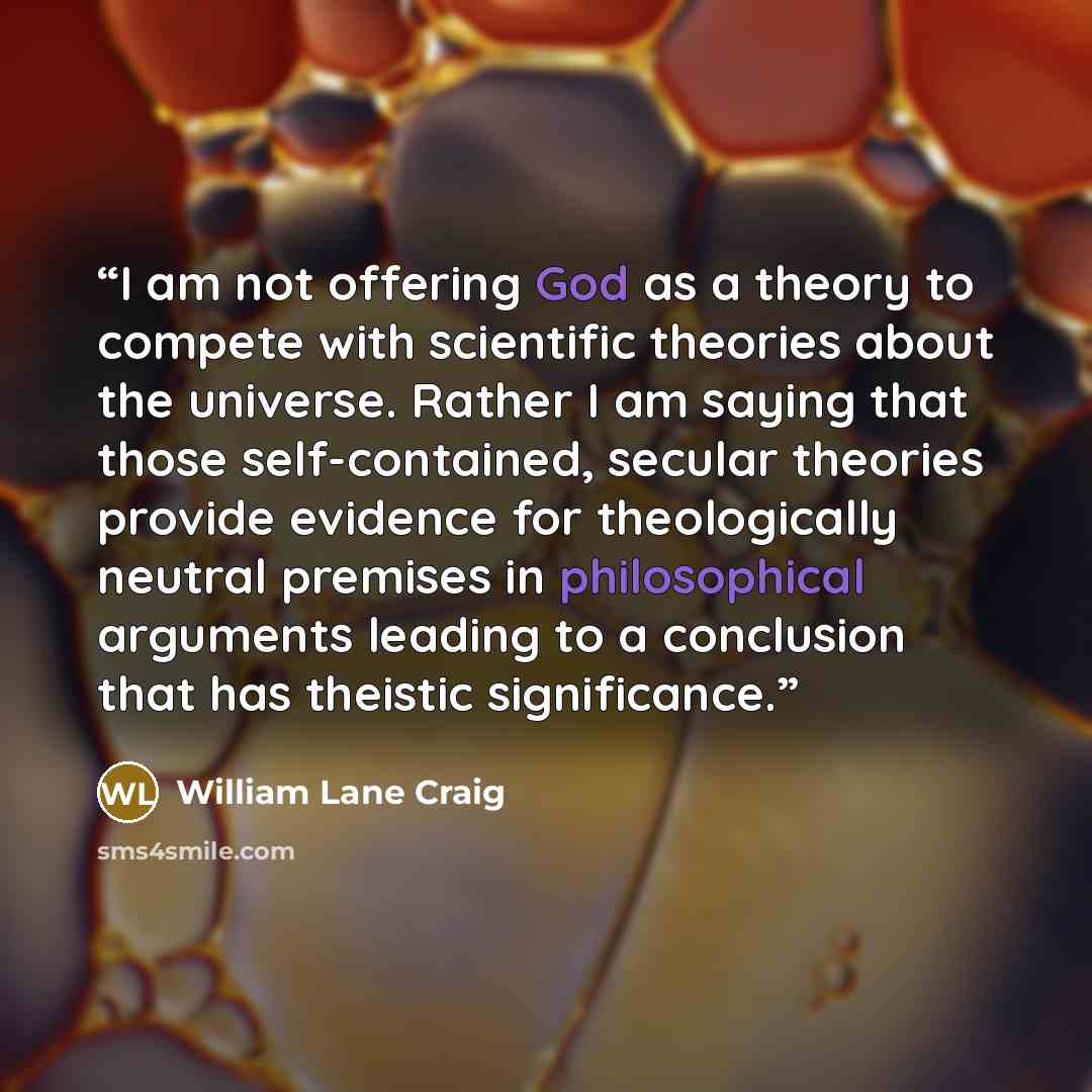 “I am not offering God as a theory to compete with scientific theories about the universe. Rather I am saying that those self-contained, secular theories provide evidence for theologically neutral premises in philosophical arguments leading to a conclusion that has theistic significance.” quote by William Lane Craig