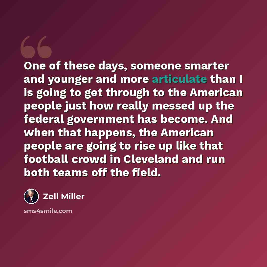 “One of these days, someone smarter and younger and more articulate than I is going to get through to the American people just how really messed up the federal government has become. And when that happens, the American people are going to rise up like that football crowd in Cleveland and run both…” quote by Zell Miller