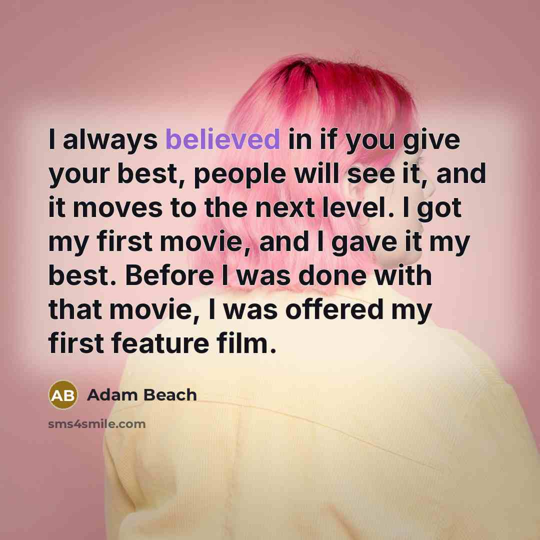 “I always believed in if you give your best, people will see it, and it moves to the next level. I got my first movie, and I gave it my best. Before I was done with that movie, I was offered my first feature film.” quote by Adam Beach