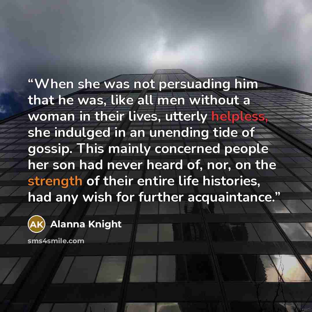 “When she was not persuading him that he was, like all men without a woman in their lives, utterly helpless, she indulged in an unending tide of gossip. This mainly concerned people her son had never heard of, nor, on the strength of their entire life histories, had any wish for further acquaintance.” quote by Alanna Knight