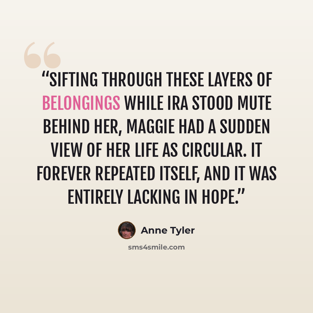 “Sifting through these layers of belongings while Ira stood mute behind her, Maggie had a sudden view of her life as circular. It forever repeated itself, and it was entirely lacking in hope.” quote by Anne Tyler
