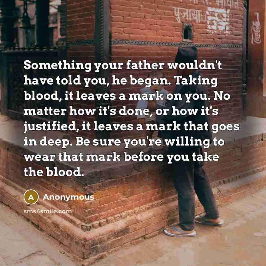 “Something your father wouldn't have told you, he began. Taking blood, it leaves a mark on you. No matter how it's done, or how it's justified, it leaves a mark that goes in deep. Be sure you're willing to wear that mark before you take the blood.” quote by Anonymous