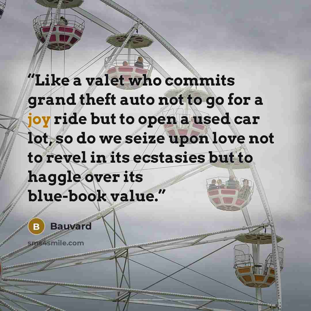 “Like a valet who commits grand theft auto not to go for a joy ride but to open a used car lot, so do we seize upon love not to revel in its ecstasies but to haggle over its blue-book value.” quote by Bauvard