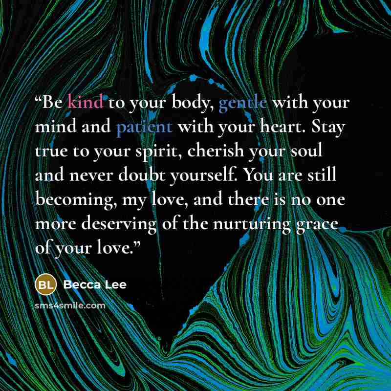 “Be kind to your body, gentle with your mind and patient with your heart. Stay true to your spirit, cherish your soul and never doubt yourself. You are still becoming, my love, and there is no one more deserving of the nurturing grace of your love.” quote by Becca Lee