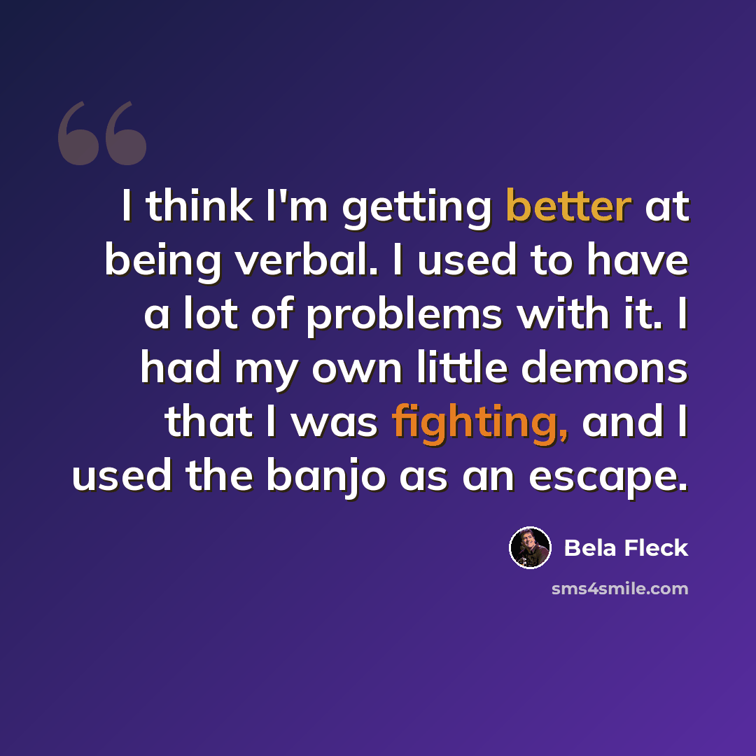 “I think I'm getting better at being verbal. I used to have a lot of problems with it. I had my own little demons that I was fighting, and I used the banjo as an escape.” quote by Bela Fleck