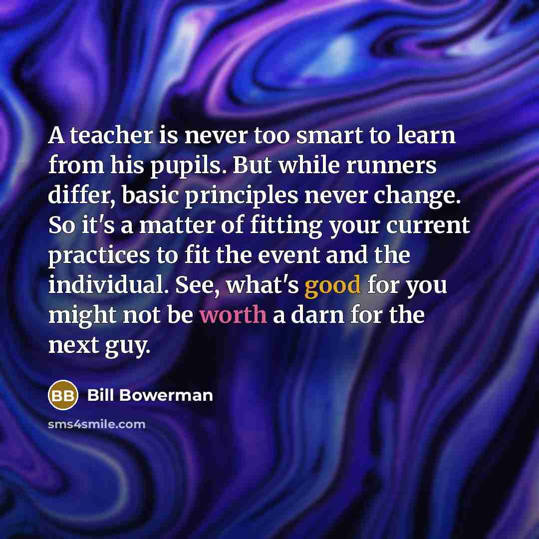 “A teacher is never too smart to learn from his pupils. But while runners differ, basic principles never change. So it's a matter of fitting your current practices to fit the event and the individual. See, what's good for you might not be worth a darn for the next guy.” quote by Bill Bowerman