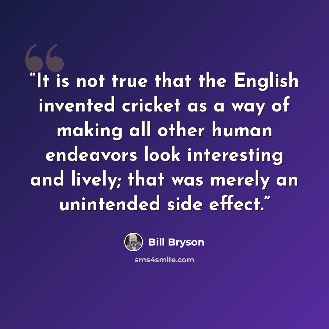 “It is not true that the English invented cricket as a way of making all other human endeavors look interesting and lively; that was merely an unintended side effect.” quote by Bill Bryson