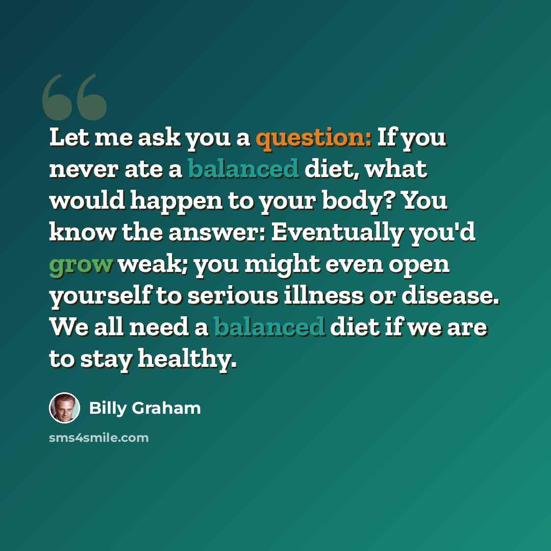 “Let me ask you a question: If you never ate a balanced diet, what would happen to your body? You know the answer: Eventually you'd grow weak; you might even open yourself to serious illness or disease. We all need a balanced diet if we are to stay healthy.” quote by Billy Graham
