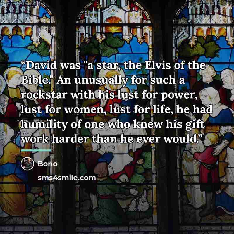 “David was "a star, the Elvis of the Bible." An unusually for such a rockstar with his lust for power, lust for women, lust for life, he had humility of one who knew his gift work harder than he ever would.” quote by Bono