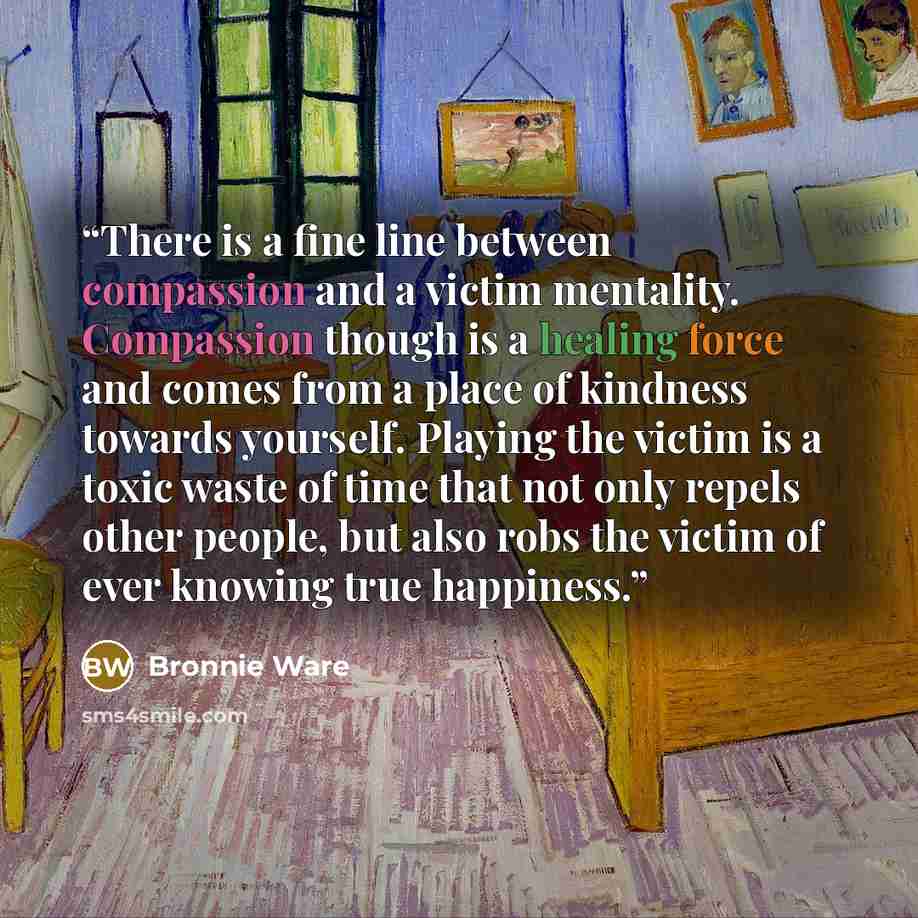 “There is a fine line between compassion and a victim mentality. Compassion though is a healing force and comes from a place of kindness towards yourself. Playing the victim is a toxic waste of time that not only repels other people, but also robs the victim of ever knowing true happiness.” quote by Bronnie Ware