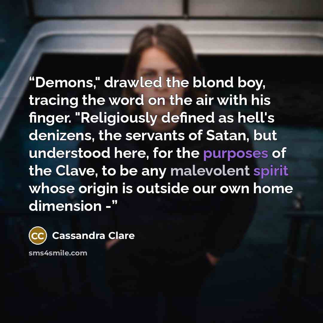 “Demons," drawled the blond boy, tracing the word on the air with his finger. "Religiously defined as hell's denizens, the servants of Satan, but understood here, for the purposes of the Clave, to be any malevolent spirit whose origin is outside our own home dimension -” quote by Cassandra Clare