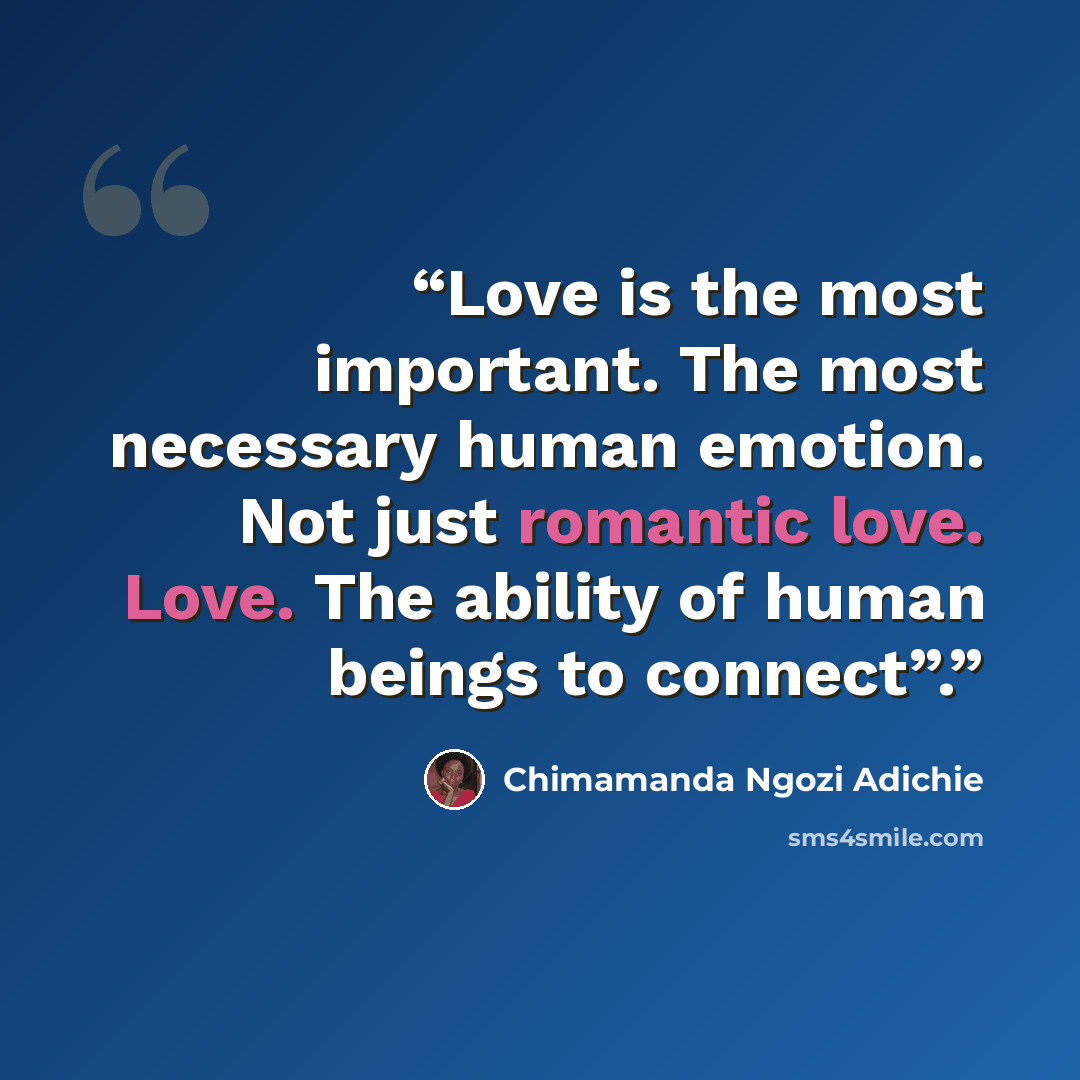 “Love is the most important. The most necessary human emotion. Not just romantic love. Love. The ability of human beings to connect”.” quote by Chimamanda Ngozi Adichie