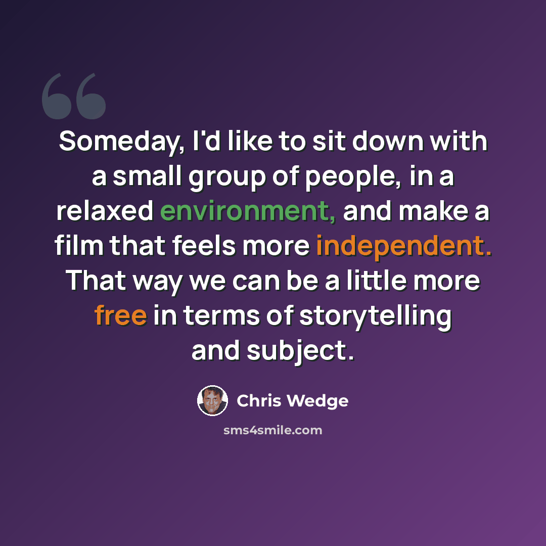 “Someday, I'd like to sit down with a small group of people, in a relaxed environment, and make a film that feels more independent. That way we can be a little more free in terms of storytelling and subject.” quote by Chris Wedge