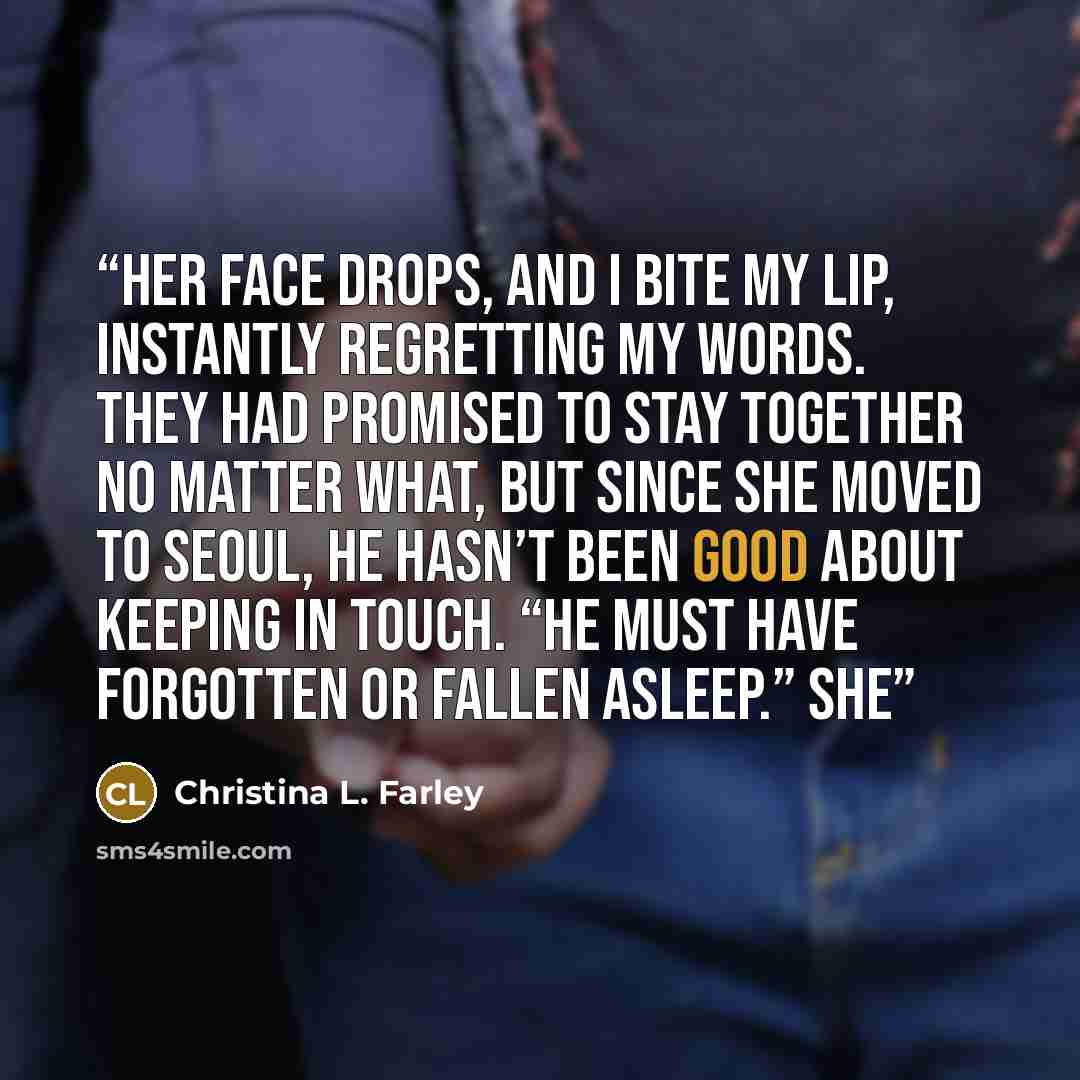 “Her face drops, and I bite my lip, instantly regretting my words. They had promised to stay together no matter what, but since she moved to Seoul, he hasn’t been good about keeping in touch. “He must have forgotten or fallen asleep.” She” quote by Christina L. Farley