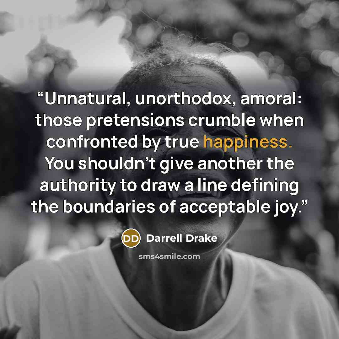 “Unnatural, unorthodox, amoral: those pretensions crumble when confronted by true happiness. You shouldn't give another the authority to draw a line defining the boundaries of acceptable joy.” quote by Darrell Drake