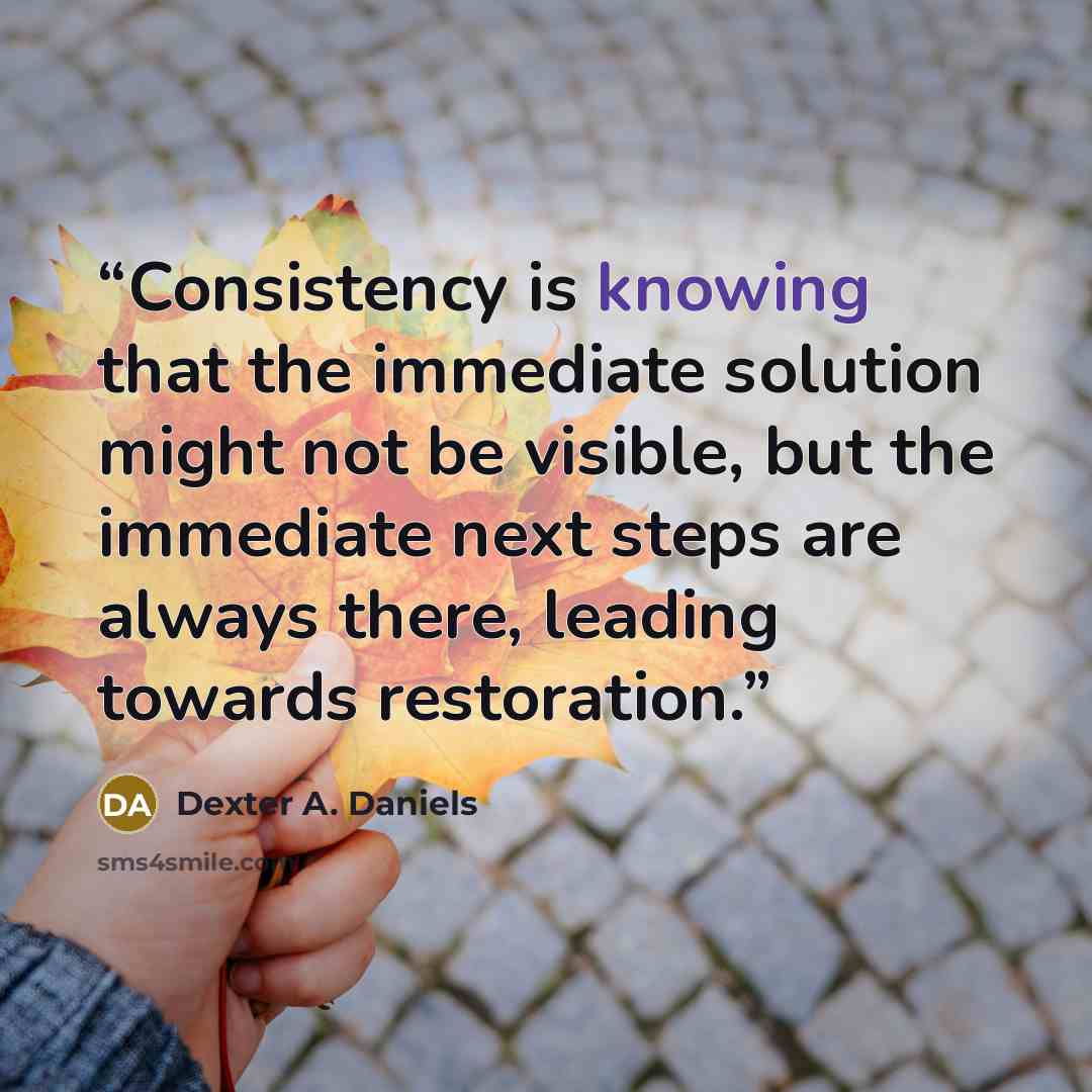 “Consistency is knowing that the immediate solution might not be visible, but the immediate next steps are always there, leading towards restoration.” quote by Dexter A. Daniels