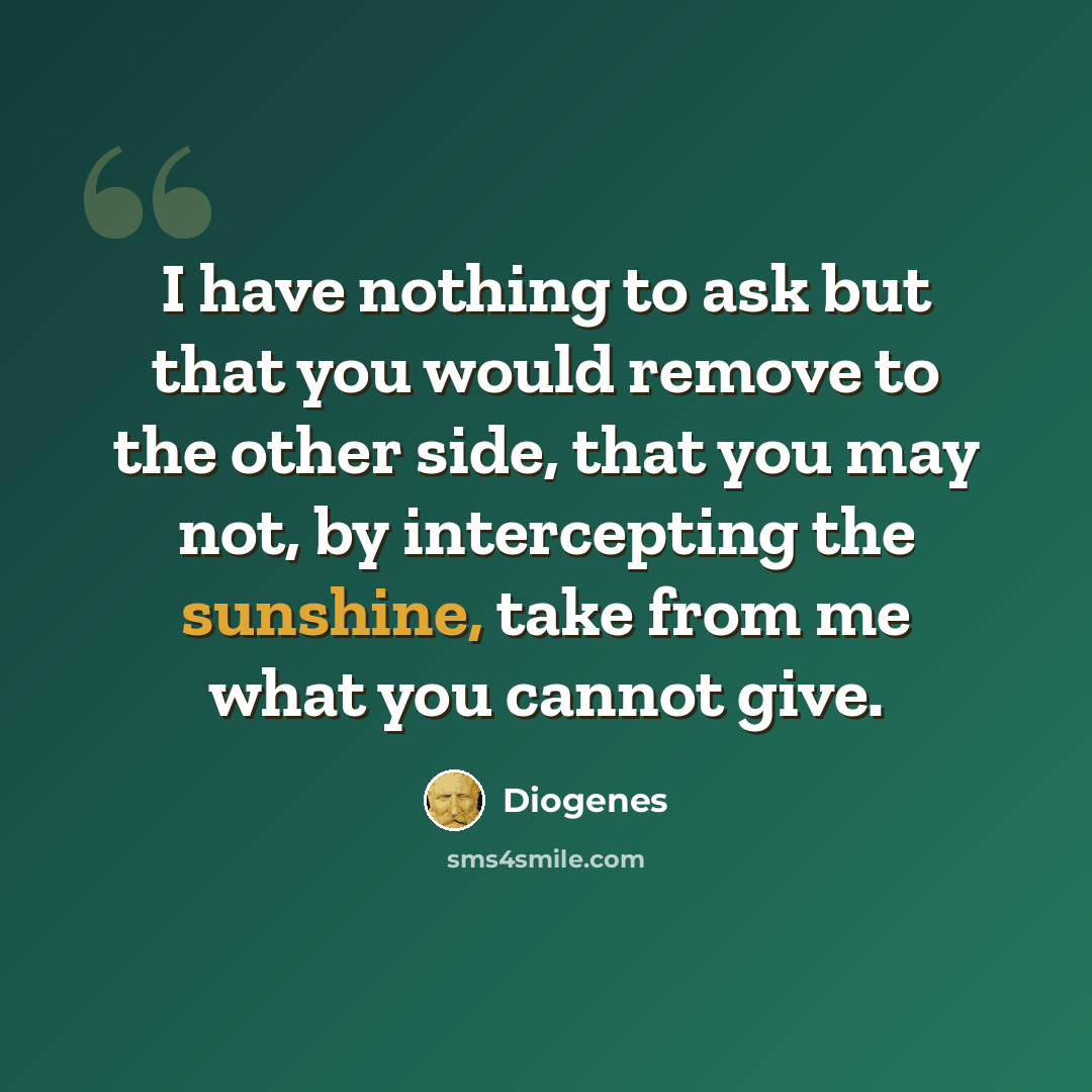 “I have nothing to ask but that you would remove to the other side, that you may not, by intercepting the sunshine, take from me what you cannot give.” quote by Diogenes