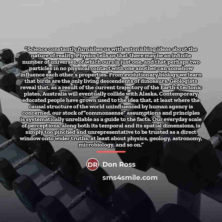 “Science constantly furnishes us with astonishing ideas about the nature of reality. Physics tells us that there may be an infinite number of universes, of which ours is just one, and that perhaps two particles in no physical contact with one another can somehow influence each other’s properties…” quote by Don Ross