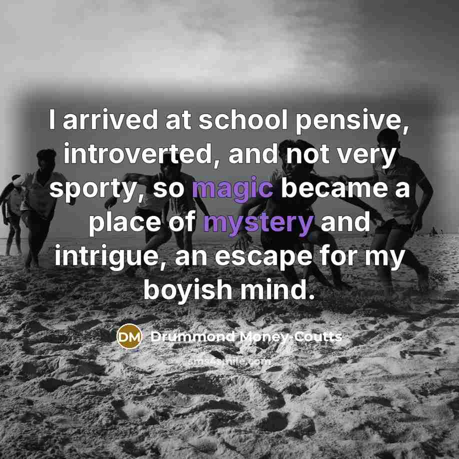 “I arrived at school pensive, introverted, and not very sporty, so magic became a place of mystery and intrigue, an escape for my boyish mind.” quote by Drummond Money-Coutts