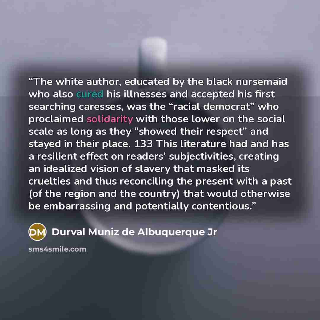 “The white author, educated by the black nursemaid who also cured his illnesses and accepted his first searching caresses, was the “racial democrat” who proclaimed solidarity with those lower on the social scale as long as they “showed their respect” and stayed in their place. 133 This literature…” quote by Durval Muniz de Albuquerque Jr