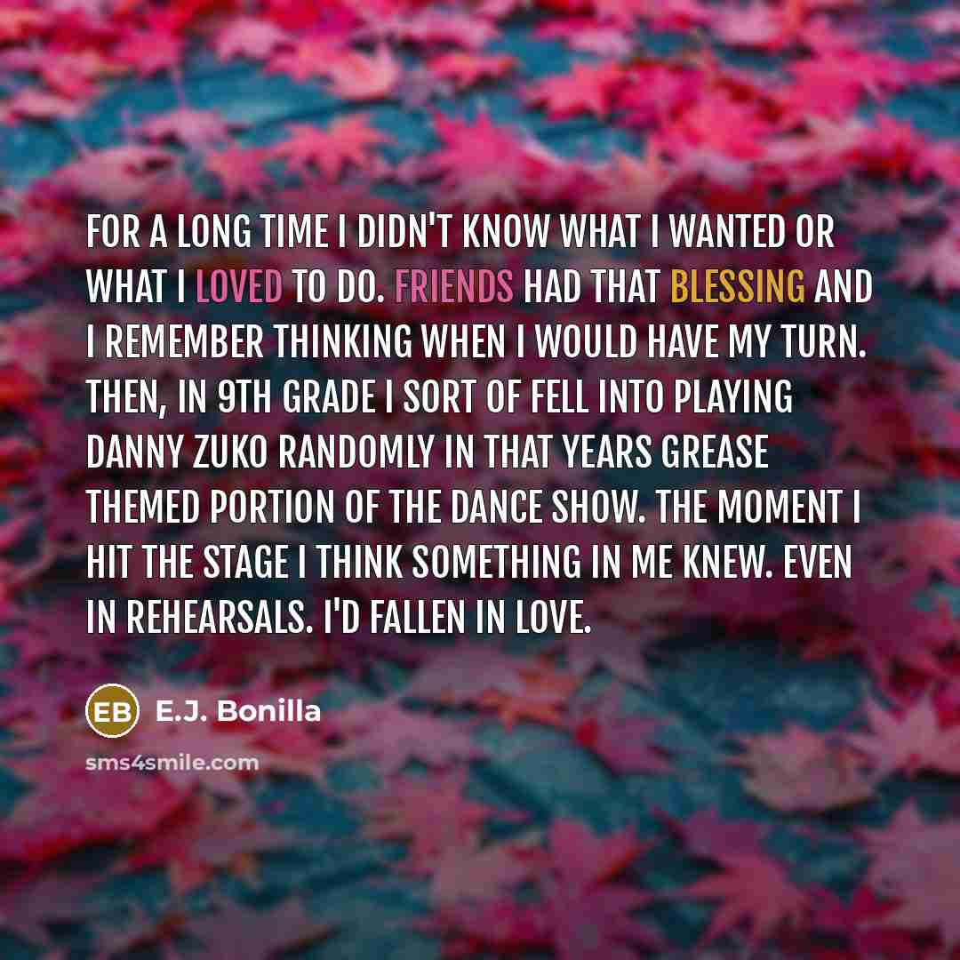 “For a long time I didn't know what I wanted or what I loved to do. Friends had that blessing and I remember thinking when I would have my turn. Then, in 9th Grade I sort of fell into playing Danny Zuko randomly in that years GREASE themed portion of the dance show. The moment I hit the stage I…” quote by E.J. Bonilla