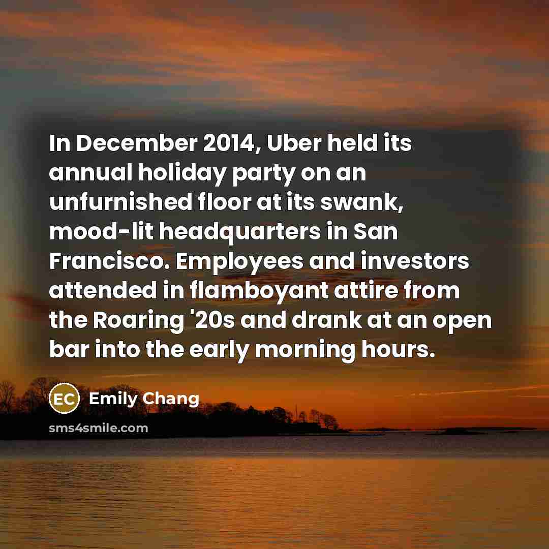 “In December 2014, Uber held its annual holiday party on an unfurnished floor at its swank, mood-lit headquarters in San Francisco. Employees and investors attended in flamboyant attire from the Roaring '20s and drank at an open bar into the early morning hours.” quote by Emily Chang