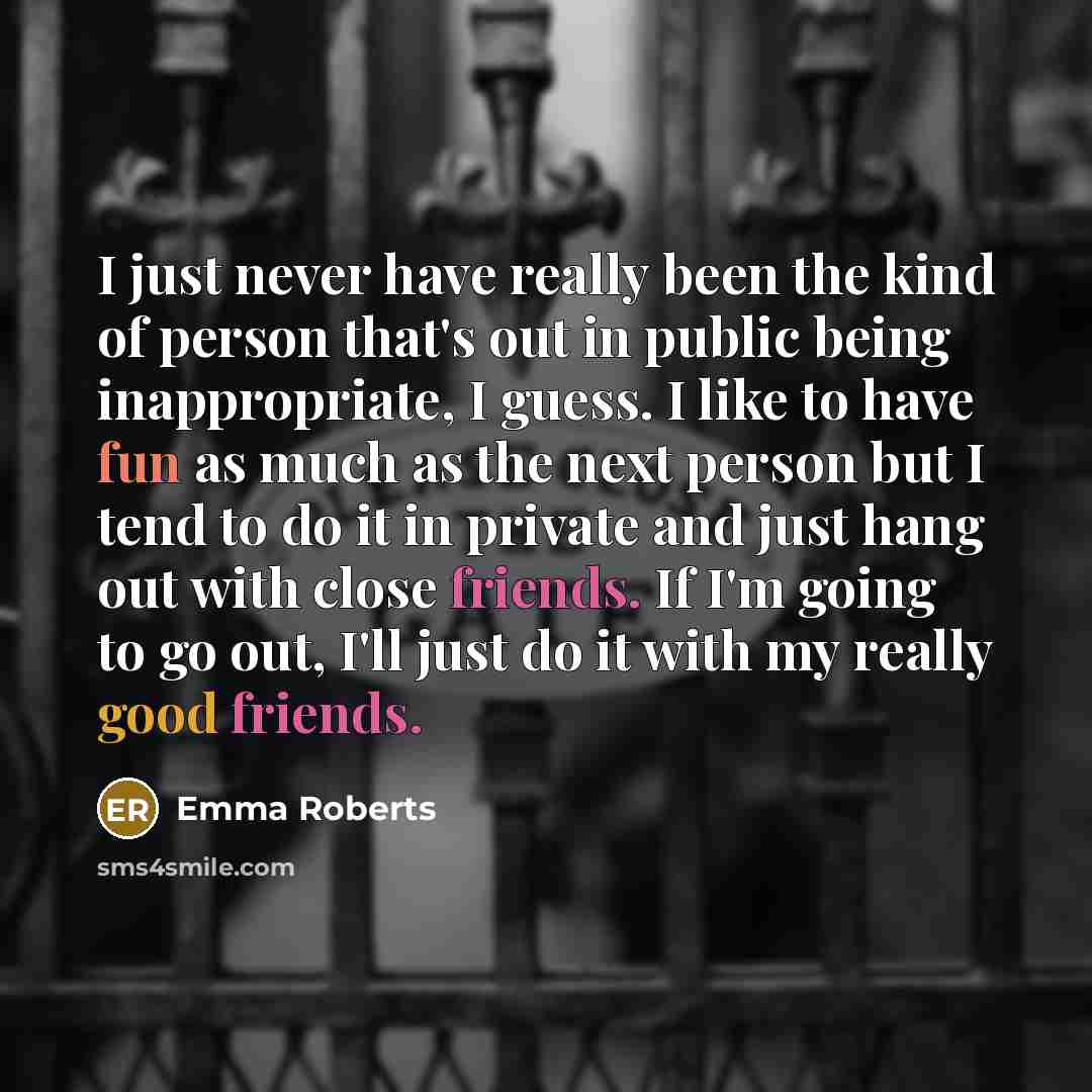 “I just never have really been the kind of person that's out in public being inappropriate, I guess. I like to have fun as much as the next person but I tend to do it in private and just hang out with close friends. If I'm going to go out, I'll just do it with my really good friends.” quote by Emma Roberts