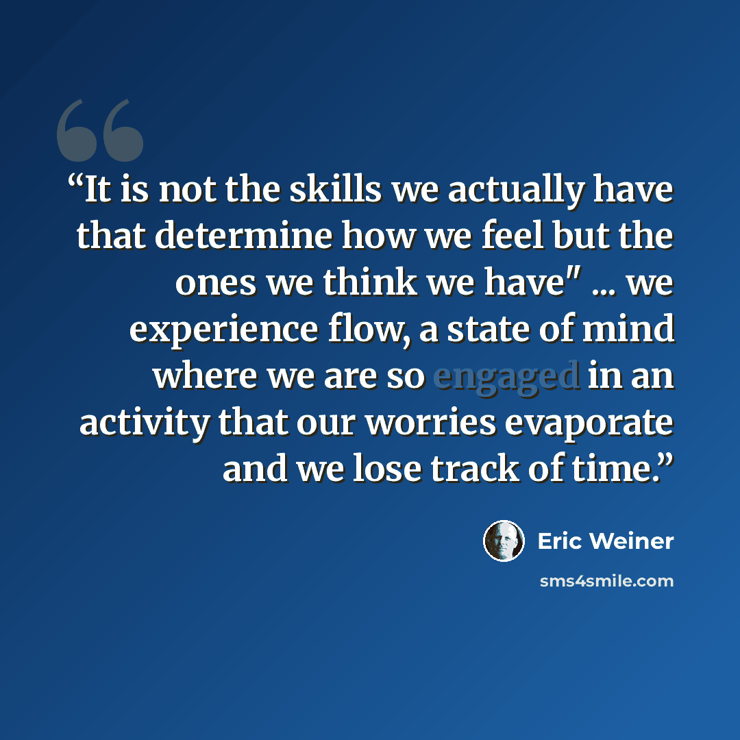 “It is not the skills we actually have that determine how we feel but the ones we think we have" ... we experience flow, a state of mind where we are so engaged in an activity that our worries evaporate and we lose track of time.” quote by Eric Weiner