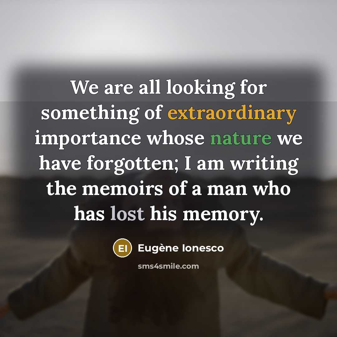 “We are all looking for something of extraordinary importance whose nature we have forgotten; I am writing the memoirs of a man who has lost his memory.” quote by Eugene Ionesco