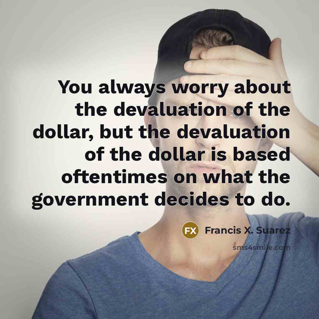 “You always worry about the devaluation of the dollar, but the devaluation of the dollar is based oftentimes on what the government decides to do.” quote by Francis X. Suarez